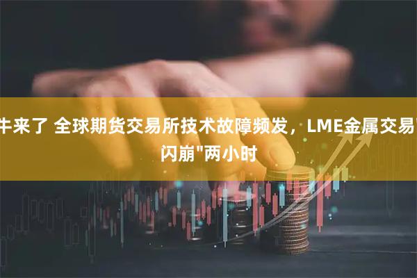 牛来了 全球期货交易所技术故障频发，LME金属交易"闪崩"两小时