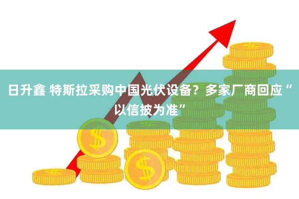 日升鑫 特斯拉采购中国光伏设备？多家厂商回应“以信披为准”