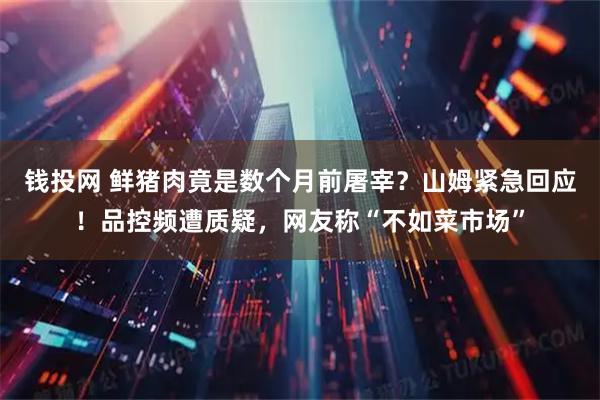 钱投网 鲜猪肉竟是数个月前屠宰？山姆紧急回应！品控频遭质疑，网友称“不如菜市场”