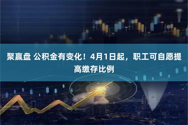 聚赢盘 公积金有变化！4月1日起，职工可自愿提高缴存比例