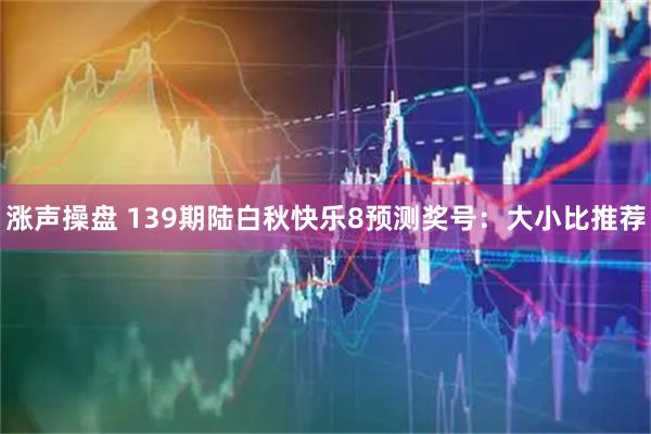 涨声操盘 139期陆白秋快乐8预测奖号：大小比推荐