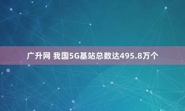 广升网 我国5G基站总数达495.8万个