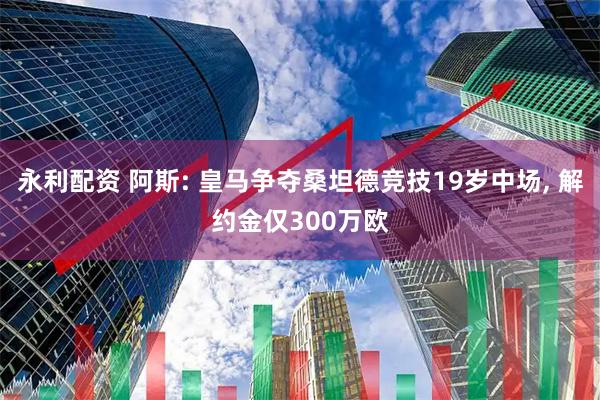 永利配资 阿斯: 皇马争夺桑坦德竞技19岁中场, 解约金仅300万欧